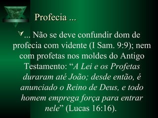 Profecia ...Profecia ...
... Não se deve confundir dom de
profecia com vidente (I Sam. 9:9); nem
com profetas nos moldes do Antigo
Testamento: “A Lei e os Profetas
duraram até João; desde então, é
anunciado o Reino de Deus, e todo
homem emprega força para entrar
nele” (Lucas 16:16).
 