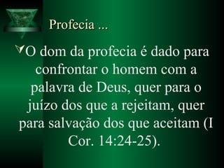 Profecia ...Profecia ...
O dom da profecia é dado para
confrontar o homem com a
palavra de Deus, quer para o
juízo dos que a rejeitam, quer
para salvação dos que aceitam (I
Cor. 14:24-25).
 