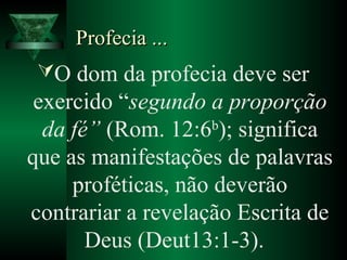 Profecia ...Profecia ...
O dom da profecia deve ser
exercido “segundo a proporção
da fé” (Rom. 12:6b
); significa
que as manifestações de palavras
proféticas, não deverão
contrariar a revelação Escrita de
Deus (Deut13:1-3).
 