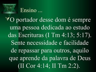 Ensino ...
O portador desse dom é sempre
uma pessoa dedicada ao estudo
das Escrituras (I Tm 4:13; 5:17).
Sente necessidade e facilidade
de repassar para outros, aquilo
que aprende da palavra de Deus
(II Cor 4:14; II Tm 2:2).
 