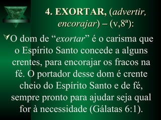 4. EXORTAR,4. EXORTAR, ((advertir,advertir,
encorajarencorajar)) –– (v,8ª):(v,8ª):
O dom de “exortar” é o carisma que
o Espírito Santo concede a alguns
crentes, para encorajar os fracos na
fé. O portador desse dom é crente
cheio do Espírito Santo e de fé,
sempre pronto para ajudar seja qual
for à necessidade (Gálatas 6:1).
 