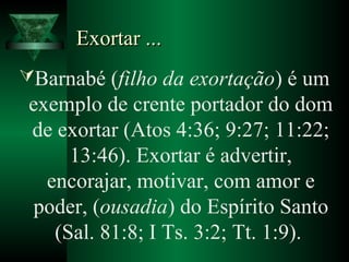 Exortar ...Exortar ...
Barnabé (filho da exortação) é um
exemplo de crente portador do dom
de exortar (Atos 4:36; 9:27; 11:22;
13:46). Exortar é advertir,
encorajar, motivar, com amor e
poder, (ousadia) do Espírito Santo
(Sal. 81:8; I Ts. 3:2; Tt. 1:9).
 