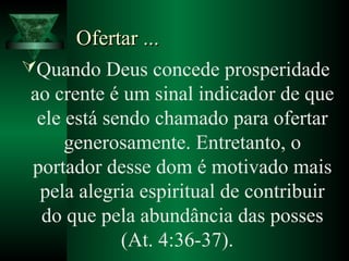 Ofertar ...Ofertar ...
Quando Deus concede prosperidade
ao crente é um sinal indicador de que
ele está sendo chamado para ofertar
generosamente. Entretanto, o
portador desse dom é motivado mais
pela alegria espiritual de contribuir
do que pela abundância das posses
(At. 4:36-37).
 
