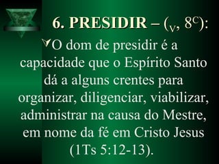6. PRESIDIR –6. PRESIDIR – ((VV, 8, 8CC
):):
O dom de presidir é a
capacidade que o Espírito Santo
dá a alguns crentes para
organizar, diligenciar, viabilizar,
administrar na causa do Mestre,
em nome da fé em Cristo Jesus
(1Ts 5:12-13).
 