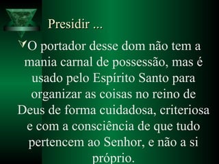 Presidir ...Presidir ...
O portador desse dom não tem a
mania carnal de possessão, mas é
usado pelo Espírito Santo para
organizar as coisas no reino de
Deus de forma cuidadosa, criteriosa
e com a consciência de que tudo
pertencem ao Senhor, e não a si
próprio.
 