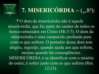 7. MISERICÓRDIA – (V,8d
):
O dom da misericórdia não é aquela
misericórdia, que faz parte do caráter de todos os
bem-aventurados em Cristo (Mt.5:7). O dom da
misericórdia é uma compaixão profunda para
com os que sofrem. O portador desse dom tem
alegria, regozijo, quando ajuda aos que sofrem,
mesmo quando há conseqüências.
MISERICÓRDIA é se identificar com a miséria
do outro, é sofrer junto com os que sofrem (Rm.
12:15).
 