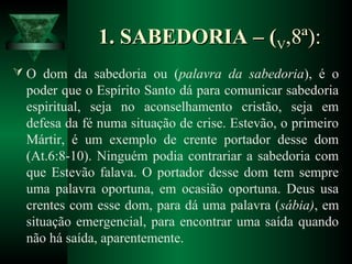 1. SABEDORIA – (1. SABEDORIA – (VV,8ª):,8ª):
 O dom da sabedoria ou (palavra da sabedoria), é o
poder que o Espírito Santo dá para comunicar sabedoria
espiritual, seja no aconselhamento cristão, seja em
defesa da fé numa situação de crise. Estevão, o primeiro
Mártir, é um exemplo de crente portador desse dom
(At.6:8-10). Ninguém podia contrariar a sabedoria com
que Estevão falava. O portador desse dom tem sempre
uma palavra oportuna, em ocasião oportuna. Deus usa
crentes com esse dom, para dá uma palavra (sábia), em
situação emergencial, para encontrar uma saída quando
não há saída, aparentemente.
 