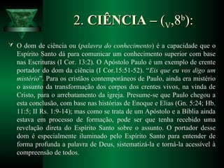 2.2. CIÊNCIA –CIÊNCIA – ((VV,8,8bb
):):
 O dom de ciência ou (palavra do conhecimento) é a capacidade que o
Espírito Santo dá para comunicar um conhecimento superior com base
nas Escrituras (I Cor. 13:2). O Apóstolo Paulo é um exemplo de crente
portador do dom da ciência (I Cor.15:51-52). “Eis que eu vos digo um
mistério”. Para os cristãos contemporâneos de Paulo, ainda era mistério
o assunto da transformação dos corpos dos crentes vivos, na vinda de
Cristo, para o arrebatamento da igreja. Presume-se que Paulo chegou a
esta conclusão, com base nas histórias de Enoque e Elias (Gn. 5:24; Hb.
11:5; II Rs. 1:9-14); mas como se trata de um Apóstolo e a Bíblia ainda
estava em processo de formação, pode ser que tenha recebido uma
revelação direta do Espírito Santo sobre o assunto. O portador desse
dom é especialmente iluminado pelo Espírito Santo para entender de
forma profunda a palavra de Deus, sistematizá-la e torná-la acessível à
compreensão de todos.
 