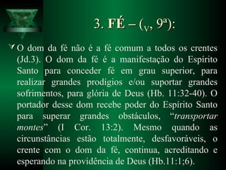 3.3. FÉ –FÉ – ((VV, 9ª):, 9ª):
 O dom da fé não é a fé comum a todos os crentes
(Jd.3). O dom da fé é a manifestação do Espírito
Santo para conceder fé em grau superior, para
realizar grandes prodígios e/ou suportar grandes
sofrimentos, para glória de Deus (Hb. 11:32-40). O
portador desse dom recebe poder do Espírito Santo
para superar grandes obstáculos, “transportar
montes” (I Cor. 13:2). Mesmo quando as
circunstâncias estão totalmente, desfavoráveis, o
crente com o dom da fé, continua, acreditando e
esperando na providência de Deus (Hb.11:1;6).
 