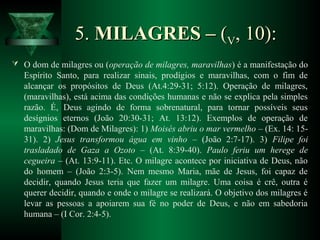 5.5. MILAGRES –MILAGRES – ((VV, 10):, 10):
 O dom de milagres ou (operação de milagres, maravilhas) é a manifestação do
Espírito Santo, para realizar sinais, prodígios e maravilhas, com o fim de
alcançar os propósitos de Deus (At.4:29-31; 5:12). Operação de milagres,
(maravilhas), está acima das condições humanas e não se explica pela simples
razão. É, Deus agindo de forma sobrenatural, para tornar possíveis seus
desígnios eternos (João 20:30-31; At. 13:12). Exemplos de operação de
maravilhas: (Dom de Milagres): 1) Moisés abriu o mar vermelho – (Ex. 14: 15-
31). 2) Jesus transformou água em vinho – (João 2:7-17). 3) Filipe foi
trasladado de Gaza a Ozoto – (At. 8:39-40). Paulo feriu um herege de
cegueira – (At. 13:9-11). Etc. O milagre acontece por iniciativa de Deus, não
do homem – (João 2:3-5). Nem mesmo Maria, mãe de Jesus, foi capaz de
decidir, quando Jesus teria que fazer um milagre. Uma coisa é crê, outra é
querer decidir, quando e onde o milagre se realizará. O objetivo dos milagres é
levar as pessoas a apoiarem sua fé no poder de Deus, e não em sabedoria
humana – (I Cor. 2:4-5).
 