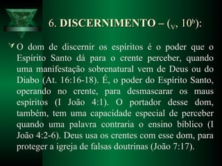 6.6. DISCERNIMENTO –DISCERNIMENTO – ((VV, 10, 10bb
):):
 O dom de discernir os espíritos é o poder que o
Espírito Santo dá para o crente perceber, quando
uma manifestação sobrenatural vem de Deus ou do
Diabo (At. 16:16-18). É, o poder do Espírito Santo,
operando no crente, para desmascarar os maus
espíritos (I João 4:1). O portador desse dom,
também, tem uma capacidade especial de perceber
quando uma palavra contraria o ensino bíblico (I
João 4:2-6). Deus usa os crentes com esse dom, para
proteger a igreja de falsas doutrinas (João 7:17).
 