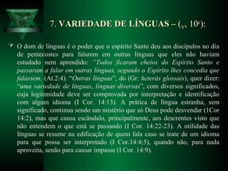 7.7. VARIEDADE DE LÍNGUAS –VARIEDADE DE LÍNGUAS – ((VV, 10, 10cc
):):
 O dom de línguas é o poder que o espírito Santo deu aos discípulos no dia
de pentecostes para falarem em outras línguas que eles não haviam
estudado nem aprendido: “Todos ficaram cheios do Espírito Santo e
passaram a falar em outras línguas, segundo o Espírito lhes concedia que
falassem. (At.2:4). “Outras línguas”, do (Gr: heterás glossais), quer dizer:
“uma variedade de línguas, línguas diversas”, com diversos significados,
cuja legitimidade deve ser comprovada por interpretação e identificação
com algum idioma (I Cor. 14:13). A prática de língua estranha, sem
significado, continua sendo um mistério que só Deus pode desvendar (1Cor
14:2), mas que causa escândalo, principalmente, aos descrentes visto que
não entendem o que está se passando (I Cor. 14:22-23). A utilidade das
línguas se resume na edificação de quem fala caso se trate de um idioma
para que possa ser interpretado (I Cor.14:4;5), quando não, para nada
aproveita, senão para causar impasse (I Cor. 14:9).
 
