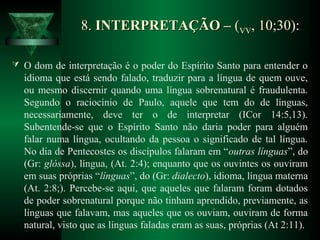8.8. INTERPRETAÇÃO –INTERPRETAÇÃO – ((VVVV, 10;30):, 10;30):
 O dom de interpretação é o poder do Espírito Santo para entender o
idioma que está sendo falado, traduzir para a língua de quem ouve,
ou mesmo discernir quando uma língua sobrenatural é fraudulenta.
Segundo o raciocínio de Paulo, aquele que tem do de línguas,
necessariamente, deve ter o de interpretar (ICor 14:5,13).
Subentende-se que o Espírito Santo não daria poder para alguém
falar numa língua, ocultando da pessoa o significado de tal língua.
No dia de Pentecostes os discípulos falaram em “outras línguas”, do
(Gr: glóssa), língua, (At. 2:4); enquanto que os ouvintes os ouviram
em suas próprias “línguas”, do (Gr: dialecto), idioma, língua materna
(At. 2:8;). Percebe-se aqui, que aqueles que falaram foram dotados
de poder sobrenatural porque não tinham aprendido, previamente, as
línguas que falavam, mas aqueles que os ouviam, ouviram de forma
natural, visto que as línguas faladas eram as suas, próprias (At 2:11).
 