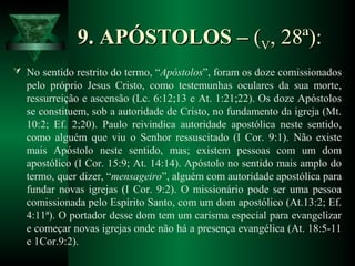 9. APÓSTOLOS –9. APÓSTOLOS – ((VV, 28ª):, 28ª):
 No sentido restrito do termo, “Apóstolos”, foram os doze comissionados
pelo próprio Jesus Cristo, como testemunhas oculares da sua morte,
ressurreição e ascensão (Lc. 6:12;13 e At. 1:21;22). Os doze Apóstolos
se constituem, sob a autoridade de Cristo, no fundamento da igreja (Mt.
10:2; Ef. 2;20). Paulo reivindica autoridade apostólica neste sentido,
como alguém que viu o Senhor ressuscitado (I Cor. 9:1). Não existe
mais Apóstolo neste sentido, mas; existem pessoas com um dom
apostólico (I Cor. 15:9; At. 14:14). Apóstolo no sentido mais amplo do
termo, quer dizer, “mensageiro”, alguém com autoridade apostólica para
fundar novas igrejas (I Cor. 9:2). O missionário pode ser uma pessoa
comissionada pelo Espírito Santo, com um dom apostólico (At.13:2; Ef.
4:11ª). O portador desse dom tem um carisma especial para evangelizar
e começar novas igrejas onde não há a presença evangélica (At. 18:5-11
e 1Cor.9:2).
 