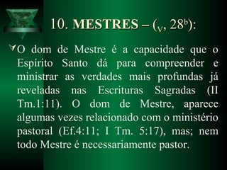 10.10. MESTRES –MESTRES – ((VV, 28, 28bb
):):
O dom de Mestre é a capacidade que o
Espírito Santo dá para compreender e
ministrar as verdades mais profundas já
reveladas nas Escrituras Sagradas (II
Tm.1:11). O dom de Mestre, aparece
algumas vezes relacionado com o ministério
pastoral (Ef.4:11; I Tm. 5:17), mas; nem
todo Mestre é necessariamente pastor.
 