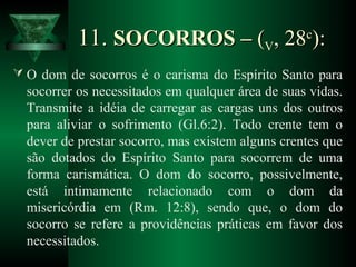 11.11. SOCORROS –SOCORROS – ((VV, 28, 28cc
):):
 O dom de socorros é o carisma do Espírito Santo para
socorrer os necessitados em qualquer área de suas vidas.
Transmite a idéia de carregar as cargas uns dos outros
para aliviar o sofrimento (Gl.6:2). Todo crente tem o
dever de prestar socorro, mas existem alguns crentes que
são dotados do Espírito Santo para socorrem de uma
forma carismática. O dom do socorro, possivelmente,
está intimamente relacionado com o dom da
misericórdia em (Rm. 12:8), sendo que, o dom do
socorro se refere a providências práticas em favor dos
necessitados.
 