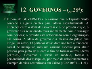 12.12. GOVERNOS –GOVERNOS – ((VV,28,28dd
):):
 O dom de GOVERNOS é o carisma que o Espírito Santo
concede a alguns crentes para liderar espiritualmente. A
diferença entre o dom de Governar e o de presidir é que, o
governar está relacionado mais intimamente com o transigir
com pessoas; o presidir está relacionado com a organização
das coisas. A idéia de governo é a mesma do piloto que
dirige um navio. O portador desse dom não tem a tendência
carnal de manipular, mas um carisma especial para atrair
pessoas para junto de si com o fim de formar outros líderes
(2Tm.2:2). Governar é servir de modelo, formar a
personalidade dos discípulos, por meio de relacionamentos e
exemplo de vida centralizada em Cristo (1Cor 10:33 – 11:1).
 