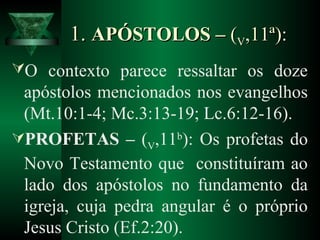 1.1. APÓSTOLOS –APÓSTOLOS – ((VV,11ª):,11ª):
O contexto parece ressaltar os doze
apóstolos mencionados nos evangelhos
(Mt.10:1-4; Mc.3:13-19; Lc.6:12-16).
PROFETAS – (V,11b
): Os profetas do
Novo Testamento que constituíram ao
lado dos apóstolos no fundamento da
igreja, cuja pedra angular é o próprio
Jesus Cristo (Ef.2:20).
 