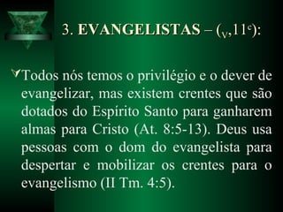 3.3. EVANGELISTASEVANGELISTAS – (– (VV,11,11cc
):):
Todos nós temos o privilégio e o dever de
evangelizar, mas existem crentes que são
dotados do Espírito Santo para ganharem
almas para Cristo (At. 8:5-13). Deus usa
pessoas com o dom do evangelista para
despertar e mobilizar os crentes para o
evangelismo (II Tm. 4:5).
 