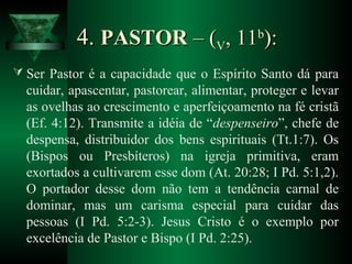 4.4. PASTORPASTOR – (– (VV, 11, 11bb
):):
 Ser Pastor é a capacidade que o Espírito Santo dá para
cuidar, apascentar, pastorear, alimentar, proteger e levar
as ovelhas ao crescimento e aperfeiçoamento na fé cristã
(Ef. 4:12). Transmite a idéia de “despenseiro”, chefe de
despensa, distribuidor dos bens espirituais (Tt.1:7). Os
(Bispos ou Presbíteros) na igreja primitiva, eram
exortados a cultivarem esse dom (At. 20:28; I Pd. 5:1,2).
O portador desse dom não tem a tendência carnal de
dominar, mas um carisma especial para cuidar das
pessoas (I Pd. 5:2-3). Jesus Cristo é o exemplo por
excelência de Pastor e Bispo (I Pd. 2:25).
 