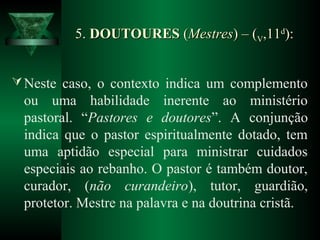 5.5. DOUTOURESDOUTOURES ((MestresMestres)) – (– (VV,11,11dd
):):
Neste caso, o contexto indica um complemento
ou uma habilidade inerente ao ministério
pastoral. “Pastores e doutores”. A conjunção
indica que o pastor espiritualmente dotado, tem
uma aptidão especial para ministrar cuidados
especiais ao rebanho. O pastor é também doutor,
curador, (não curandeiro), tutor, guardião,
protetor. Mestre na palavra e na doutrina cristã.
 