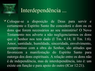 Interdependência ...
 Coloque-se a disposição de Deus para servir e
certamente o Espírito Santo lhe concederá o dom ou os
dons que forem necessários ao seu ministério! O Novo
Testamento nos adverte a não negligenciarmos os dons
que o Senhor nos tem dado (I Tm. 4:14; II Tm. 1:6).
Amor, santidade, humildade, sinceridade, envolvimento,
compromisso com a obra do Senhor, são atitudes que
favorecem a manifestação do Espírito Santo para
outorga dos dons espirituais. A relação entre os dons não
é de independência, mas de interdependência, isto é: um
existe em função e para apoio do outro (ICor 12:21).
 