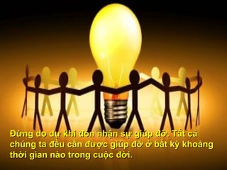 Đừng do dự khi đón nhận sự giúp đỡ. Tất cả chúng ta đều cần được giúp đỡ ở bất kỳ khoảng thời gian nào trong cuộc đời.  