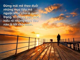 Ðừng mãi mê theo đuổi những mục tiêu mà người khác cho là quan trọng, vì chỉ có bạn mới hiểu rõ những mục tiêu nào là tốt cho mình.  