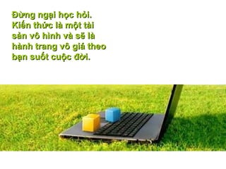Ðừng ngại học hỏi. Kiến thức là một tài sản vô hình và sẽ là hành trang vô giá theo bạn suốt cuộc đời.  