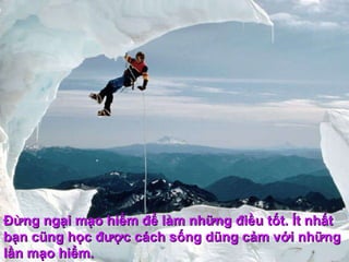 Ðừng ngại mạo hiểm để làm những điều tốt. Ít nhất bạn cũng học được cách sống dũng cảm với những lần mạo hiểm.  
