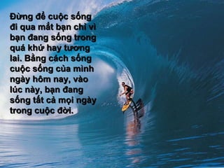 Đừng để cuộc sống đi qua mắt bạn chỉ vì bạn đang sống trong quá khứ hay tương lai. Bằng cách sống cuộc sống của mình ngày hôm nay, vào lúc này, bạn đang sống tất cả mọi ngày trong cuộc đời.  