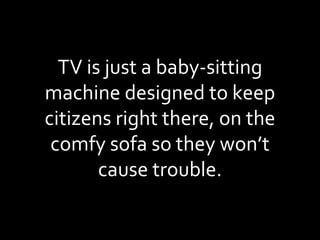 TV is just a baby-sitting machine designed to keep citizens right there, on the comfy sofa so they won’t cause trouble. 