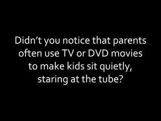 Didn’t you notice that parents often use TV or DVD movies to make kids sit quietly, staring at the tube? 