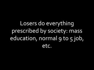 Losers do everything prescribed by society: mass education, normal 9 to 5 job, etc. 