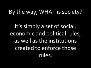 By the way, WHAT is society? It’s simply a set of social, economic and political rules, as well as the institutions created to enforce those rules. 