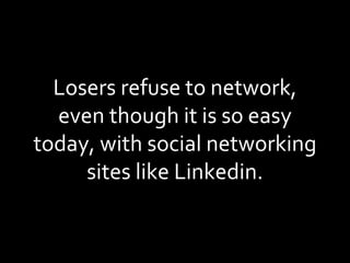 Losers refuse to network, even though it is so easy today, with social networking sites like Linkedin. 