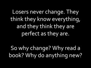 Losers never change. They think they know everything, and they think they are perfect as they are. So why change? Why read a book? Why do anything new? 