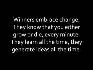 Winners embrace change. They know that you either grow or die, every minute. They learn all the time, they generate ideas all the time. 