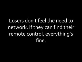 Losers don’t feel the need to network. If they can find their remote control, everything’s fine. 