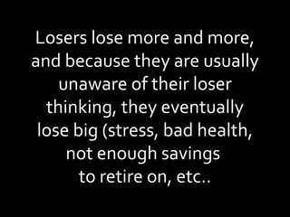 Losers lose more and more, and because they are usually unaware of their loser thinking, they eventually lose big (stress, bad health, not enough savings  to retire on, etc.. 