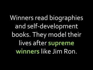 Winners read biographies and self-development books. They model their lives after  supreme winners  like Jim Ron. 