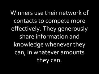 Winners use their network of contacts to compete more effectively. They generously share information and knowledge whenever they can, in whatever amounts they can. 