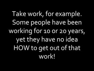 Take work, for example. Some people have been working for 10 or 20 years, yet they have no idea HOW to get out of that work! 