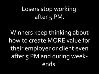 Losers stop working  after 5 PM. Winners keep thinking about how to create MORE value for their employer or client even after 5 PM and during week-ends! 