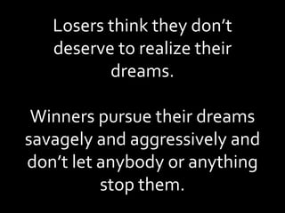 Losers think they don’t deserve to realize their dreams. Winners pursue their dreams savagely and aggressively and don’t let anybody or anything stop them. 