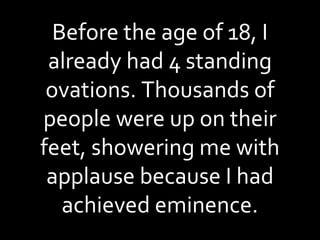 Before the age of 18, I already had 4 standing ovations. Thousands of people were up on their feet, showering me with applause because I had achieved eminence. 