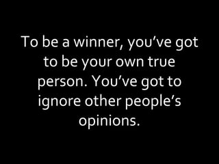 To be a winner, you’ve got to be your own true person. You’ve got to ignore other people’s opinions. 