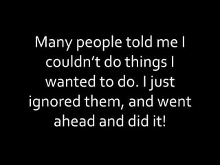 Many people told me I couldn’t do things I wanted to do. I just ignored them, and went ahead and did it! 