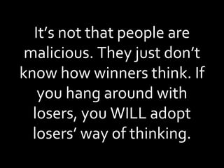 It’s not that people are malicious. They just don’t know how winners think. If you hang around with losers, you WILL adopt losers’ way of thinking. 