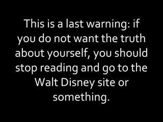 This is a last warning: if you do not want the truth about yourself, you should stop reading and go to the Walt Disney site or something. 